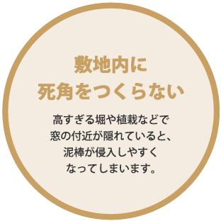 敷地内に死角をつくらない。高すぎる堀や植栽などで窓の付近が隠れていると、泥棒が侵入しやすくなってしまいます。