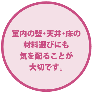 室内の壁・天井・床の材料選びにも気を配ることが大切です。